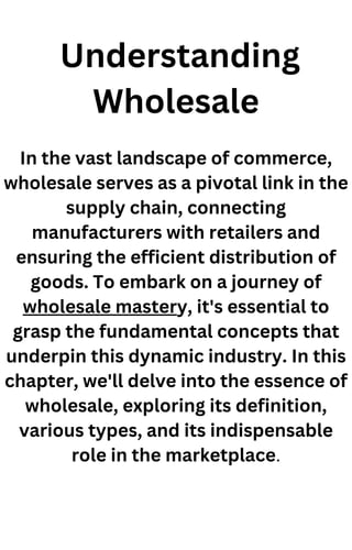 Understanding
Wholesale
In the vast landscape of commerce,
wholesale serves as a pivotal link in the
supply chain, connecting
manufacturers with retailers and
ensuring the efficient distribution of
goods. To embark on a journey of
wholesale mastery, it's essential to
grasp the fundamental concepts that
underpin this dynamic industry. In this
chapter, we'll delve into the essence of
wholesale, exploring its definition,
various types, and its indispensable
role in the marketplace.
 