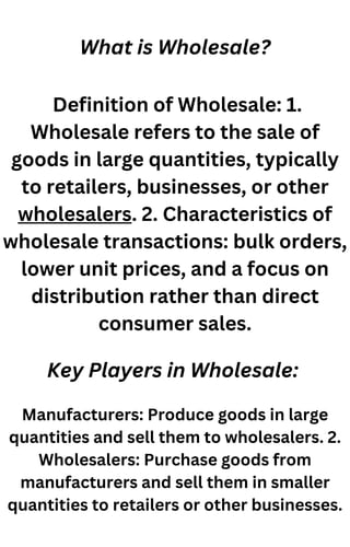 What is Wholesale?
Definition of Wholesale: 1.
Wholesale refers to the sale of
goods in large quantities, typically
to retailers, businesses, or other
wholesalers. 2. Characteristics of
wholesale transactions: bulk orders,
lower unit prices, and a focus on
distribution rather than direct
consumer sales.
Key Players in Wholesale:
Manufacturers: Produce goods in large
quantities and sell them to wholesalers. 2.
Wholesalers: Purchase goods from
manufacturers and sell them in smaller
quantities to retailers or other businesses.
 