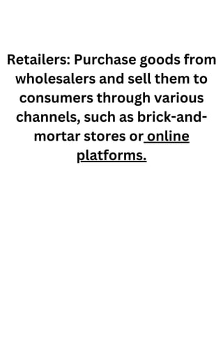 Retailers: Purchase goods from
wholesalers and sell them to
consumers through various
channels, such as brick-and-
mortar stores or online
platforms.
 