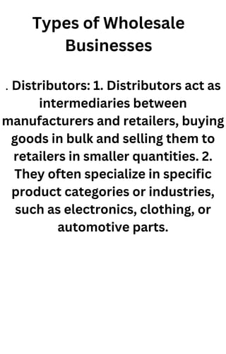 Types of Wholesale
Businesses
. Distributors: 1. Distributors act as
intermediaries between
manufacturers and retailers, buying
goods in bulk and selling them to
retailers in smaller quantities. 2.
They often specialize in specific
product categories or industries,
such as electronics, clothing, or
automotive parts.
 