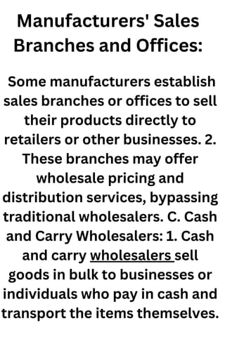 Manufacturers' Sales
Branches and Offices:
Some manufacturers establish
sales branches or offices to sell
their products directly to
retailers or other businesses. 2.
These branches may offer
wholesale pricing and
distribution services, bypassing
traditional wholesalers. C. Cash
and Carry Wholesalers: 1. Cash
and carry wholesalers sell
goods in bulk to businesses or
individuals who pay in cash and
transport the items themselves.
 