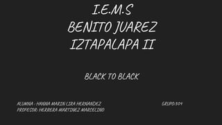 I.E.M.S
BENITO JUAREZ
IZTAPALAPA II
BLACK TO BLACK
ALUMNA : HANNA MARIN LIRA HERNANDEZ GRUPO:304
PROFESOR: HERRERA MARTINEZ MARCELINO
 