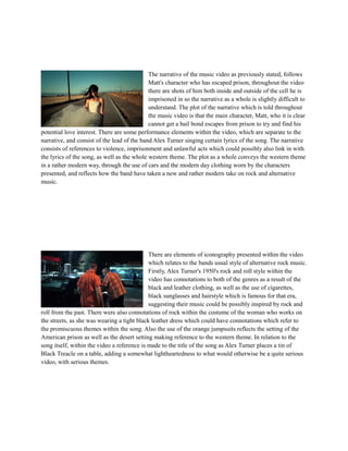 The narrative of the music video as previously stated, follows 
Matt's character who has escaped prison, throughout the video 
there are shots of him both inside and outside of the cell he is 
imprisoned in so the narrative as a whole is slightly difficult to 
understand. The plot of the narrative which is told throughout 
the music video is that the main character, Matt, who it is clear 
cannot get a bail bond escapes from prison to try and find his 
potential love interest. There are some performance elements within the video, which are separate to the 
narrative, and consist of the lead of the band Alex Turner singing certain lyrics of the song. The narrative 
consists of references to violence, imprisonment and unlawful acts which could possibly also link in with 
the lyrics of the song, as well as the whole western theme. The plot as a whole conveys the western theme 
in a rather modern way, through the use of cars and the modern day clothing worn by the characters 
presented, and reflects how the band have taken a new and rather modern take on rock and alternative 
music. 
There are elements of iconography presented within the video 
which relates to the bands usual style of alternative rock music. 
Firstly, Alex Turner's 1950's rock and roll style within the 
video has connotations to both of the genres as a result of the 
black and leather clothing, as well as the use of cigarettes, 
black sunglasses and hairstyle which is famous for that era, 
suggesting their music could be possibly inspired by rock and 
roll from the past. There were also connotations of rock within the costume of the woman who works on 
the streets, as she was wearing a tight black leather dress which could have connotations which refer to 
the promiscuous themes within the song. Also the use of the orange jumpsuits reflects the setting of the 
American prison as well as the desert setting making reference to the western theme. In relation to the 
song itself, within the video a reference is made to the title of the song as Alex Turner places a tin of 
Black Treacle on a table, adding a somewhat lightheartedness to what would otherwise be a quite serious 
video, with serious themes. 
 