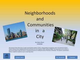 Neighborhoods
                                         and
                                    Communities
                                        in a
                                         City
                                                          By Debra Black
                                                             EDIM508

The purpose of this slide show is to give second grade students a better understanding of vocabulary used in the literature Grade 2
Theme 3 Around Town: Neighborhood and Community from the Houghton Mifflin Reading ©2008. The presentation can be shown in
parts by the teacher while the theme is introduced and prior to reading the piece of literature Chinatown. The teacher’s presentation
will be a model for students to use in a learning center.




              Content Menu                                                                               PA Standards                   Citations
 