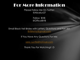 For More Information
               Please Follow Me On Twitter:
                       @Aliceluv27

                       Follow BVB:
                       @OfficalBVB


Email Black Veil Brides with Letters, Questions and Fan Art:
                   BVBArmy@gmail.com

            If You Have Any Questions For Me:

                sara_sun96@hotmail.com

               Thank You For Watching!! :D
 