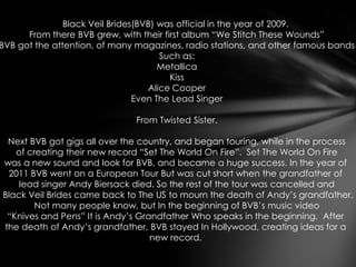 Black Veil Brides(BVB) was official in the year of 2009.
      From there BVB grew, with their first album “We Stitch These Wounds”
BVB got the attention, of many magazines, radio stations, and other famous bands
                                      Such as:
                                      Metallica
                                        Kiss
                                   Alice Cooper
                                Even The Lead Singer

                              From Twisted Sister.

 Next BVB got gigs all over the country, and began touring, while in the process
   of creating their new record “Set The World On Fire”. Set The World On Fire
was a new sound and look for BVB, and became a huge success. In the year of
 2011 BVB went on a European Tour But was cut short when the grandfather of
    lead singer Andy Biersack died. So the rest of the tour was cancelled and
Black Veil Brides came back to The US to mourn the death of Andy’s grandfather.
        Not many people know, but In the beginning of BVB’s music video
 “Knives and Pens” It is Andy’s Grandfather Who speaks in the beginning. After
the death of Andy’s grandfather, BVB stayed In Hollywood, creating ideas for a
                                   new record.
 