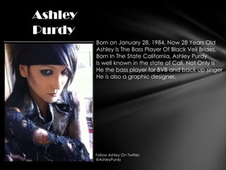 Ashley
Purdy
         Born on January 28, 1984, Now 28 Years Old
         Ashley Is The Bass Player Of Black Veil Brides.
         Born In The State California, Ashley Purdy
         Is well known in the state of Cali. Not Only is
         He the bass player for BVB and back up singer
         He is also a graphic designer.




         Follow Ashley On Twitter:
         @AshleyPurdy
 