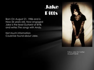 Jake
                                     Pitts
Born On August 21, 1986 and is
Now 26 years old. Now engaged
Jake is the lead Guitarist of BVB,
and writes The songs with Andy.

Not much information
Could be found about Jake.




                                             Follow Jake On Twitter:
                                             @JakePittsBVB
 