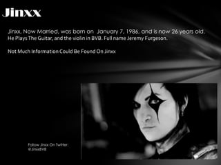 Jinxx
Jinxx, Now Married, was born on January 7, 1986, and is now 26 years old.
He Plays The Guitar, and the violin in BVB. Full name Jeremy Furgeson.

Not Much Information Could Be Found On Jinxx




        Follow Jinxx On Twitter:
        @JinxxBVB
 
