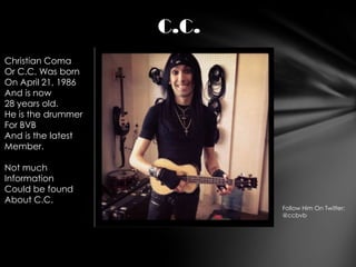 C.C.
Christian Coma
Or C.C. Was born
On April 21, 1986
And is now
28 years old.
He is the drummer
For BVB
And is the latest
Member.

Not much
Information
Could be found
About C.C.
                           Follow Him On Twitter:
                           @ccbvb
 