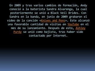 En 2009 y tras varios cambios de formación, Andy
conoció a la baterista Sandra Alvarenga, la cual
posteriormente se unió a Black Veil Brides. Con
Sandra en la banda, en junio de 2009 grabaron el
vídeo de la canción «Knives and Pens». Este alcanzó
una favorable cantidad de visitas en YouTube en el
mes de su lanzamiento. Después de esto, Ashley
Purdy se unió como bajista, tras haber sido
contactado por Internet.
 