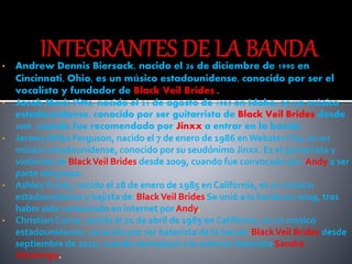 • Andrew Dennis Biersack, nacido el 26 de diciembre de 1990 en
Cincinnati, Ohio, es un músico estadounidense, conocido por ser el
vocalista y fundador de Black Veil Brides..
• Jacob Mark Pitts, nacido el 21 de agosto de 1985 en Idaho, es un músico
estadounidense, conocido por ser guitarrista de Black Veil Brides desde
2009, cuando fue recomendado por Jinxx a entrar en la banda.
• Jeremy Miles Ferguson, nacido el 7 de enero de 1986 en Webster City, es un
músico estadounidense, conocido por su seudónimo Jinxx. Es el guitarrista y
violinista de BlackVeil Brides desde 2009, cuando fue convocado por Andy a ser
parte del grupo.
• Ashley Purdy, nacido el 28 de enero de 1985 en California, es un músico
estadounidense y bajista de BlackVeil Brides Se unió a la banda en 2009, tras
haber sido contactado en internet por Andy.
• Christian Coma, nacido el 21 de abril de 1985 en California, es un músico
estadounidense, conocido por ser baterista de la banda BlackVeil Brides desde
septiembre de 2010, cuando reemplazó a la anterior baterista Sandra
Alvarenga.
 