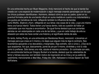 En una entrevista hecha por Muen Magazine, Andy mencionó el hecho de que la banda fue
creada con «una especie de modernización o algún mensaje creando personajes con los que
los chicos pudiesen identificarse». Asimismo, destacó cómo es que su padre, quien en su
juventud formaba parte de una banda influyó en suma medida en cuanto a su indumentaria y
sus gustos por temáticas de rock; reflejando también la influencia de bandas
como Misfits, Slipknot y Korn, reflejando en sus letras «las cosas de la vida, y que uno mismo
tiene una fuerza interior. Todos tienen una fuerza dentro, todo es cuestión de hallar un
catalizador que nos impulse a encontrarlo». De igual forma destacó que sus corrientes
ateístas se ven estampadas en cada una de las letras, y que en cada trabajo de arte su
obsesión por estos les hace contar una historia y el significado detrás de esta.
En tanto, Ashley Purdy, en una entrevista por Barebones Music, mencionó: «Llevamos un
mensaje para que creas en ti mismo y no dejes que alguien más te diga lo contrario. Nos
levantamos apoyando a los desvalidos y marginados. Algo extraño, raro o único [...] Eso es lo
que aceptamos. Así que, básicamente, ponte de pie por ti mismo, diviértete y vive tu vida
como lo prefieras. Sólo tienes una vida, sácale el máximo provecho». En contraste con esto,
en una entrevista hecha por Gregory Burkart a la banda, destacó que los «elementos de
terror y héroes oscuros» son también motivo de inspiración en su lírica y en su estilo de
vestimenta; mencionando a Mad Max, Friday the 13th, Halloween e incluso Spawn de Todd
McFarlane.
 
