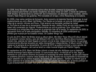 En 2006, Andy Biersack, de entonces quince años de edad, comenzó la búsqueda de
otros músicos para formar una banda «moderna» de heavy metal. En 2007, a través de California
DGK Studios, la banda lanzó su primer EP, Sex & Hollywood, con Biersack como vocalista, Johnny
Herold y Nate Shipp en las guitarras, Phil Cenedella en el bajo y Chris Riesenberg en la batería.
En 2009 y tras varios cambios de formación, Andy conoció a la baterista Sandra Alvarenga, la cual
posteriormente se unió a Black Veil Brides. Con Sandra en la banda, en junio de 2009 grabaron el
vídeo de la canción «Knives and Pens». Este alcanzó una favorable cantidad de visitas
en YouTube en el mes de su lanzamiento. Después de esto, Ashley Purdy se unió como bajista, tras
haber sido contactado por Internet. Posteriormente se unió el guitarrista Jinxx. Este último
recomendó a su amigoJake Pitts para ser el guitarrista líder de la banda. En septiembre de 2009, la
agrupación firmó con el sello discográfico StandBy. En diciembre de 2009 comenzaron su
primera gira musical por los Estados Unidos, On Leather Wings Tour.
En julio de 2010, Black Veil Brides lanzó su álbum debut, We Stitch These Wound El álbum debutó
en la posición número treinta y seis del Billboard 200 y en Hard Rock Albums obtuvo la posición
número tres, además de haber llegado al número uno de la lista Independent Albums, la cual aloja
exclusivamente álbumes lanzados por sellos discográficos independientes. El álbum vendió 11 000
copias en la semana de su lanzamiento. En junio de 2010 se publicó el primer y único sencillo del
álbum, «Perfect Weapon», del cual se lanzó un vídeo musical dirigido por Patrick Fogarty.
En septiembre de 2010, Black Veil Brides informó a través del sitio MySpace que su baterista
Sandra Alvarenga había dejado la banda. El comunicado decía: «A menudo en la vida, llega un
momento en que quienes amamos encuentran la necesidad de tomar distancia, ya sea para mejorar
un problema personal o explorar otras facetas de la vida. Sandra nos ha expresado la necesidad de
seguir adelante con su carrera musical y de hacerlo por otro camino». También se informó que el
nuevo baterista de la banda sería Christian Coma. En octubre del mismo año, la banda participó en
la gira Entertainment Or Death Tour junto con William Control y Motionless In White
 