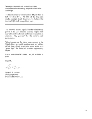 14
We expect investors will look back at these
valuations and wonder why they didn’t take more
advantage…
To be conservative, we see at least $8 per share in
EPS by 2013-2014. At 80% of the long-term
market multiple (well deserved), we believe that
this is a $120 stock inside of two years
The untapped historic capital, liquidity and earnings
power of the U.S. financial industry coupled with
near all-time low absolute and relative valuations is
excessive “dry powder” for the sector’s out-
performance.
When considering the recent macro events in the
Middle East, we would anticipate that any tailing-
off of these global headwinds would again be a
“green light” for financials to move aggressively
higher.
It’s all there in the CAMELs. It’s just a matter of
time.
Regards,
Michael P. Durante
Managing Partner
Blackwall Partners LLC
 