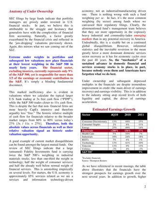 2
Anatomy of Under Ownership
SEC filings by large funds indicate that portfolio
managers are grossly under invested in U.S.
financial stocks. In part, we believe this is
attributable to the struggle and hesitancy that
generalists have with the complexities of financial
firm accounting. Naturally, a factor greatly
exacerbated by the financial crisis and reflected in
the ‘jaw-dropping’ valuations previously shown.
Again, this mirrors what we saw coming out of the
SLC.
Extreme under weights in portfolios and
subsequent low valuations now place financials
at their lowest weighting in the S&P 500 in
nearly forty years. The financial sector,
excluding insurers, currently represents only 9%
of the S&P 500, yet is responsible for more than
1/3 of the earnings or economic contribution to
the S&P. It’s simply a blinding fundamental
disconnect.
This marked inefficiency also is evident in
valuations where we calculate the typical larger
U.S. bank trading at 3x free cash flow (“PTPP”),
while the S&P 500 trades closer to 11x cash flow.
This is despite the fact that non- financial firms are
more heavily CapEx intensive and therefore
arguably less “free.” The historic relative multiple
of cash flow for financials relative to the broader
market ranges from 60% to 80% versus today’s
27% [3x / 11x = 27%]. Therefore, both the
absolute values across financials as well as their
relative valuation signal an historic under
valuation opportunity.
A good example of current market disequilibrium
can be found amongst the largest mutual funds. Our
review of SEC filings indicate that a large
(unnamed) Fidelity Investments fund is carrying
twice the S&P 500’s weighting in industrial
materials stocks; less than one-third the weight in
technology; half the weight of consumer services;
and half the already well below normal weight of
financial services. This is astonishing empirically
on several levels. For starters, the U.S. economy is
approximately 85% services related as we are a
services and information technology-driven
economy; not an industrial/manufacturing driven
one. There is nothing wrong with such a fund
weighting per se. In fact, it’s the most common
weighting (by sector) among funds where we
canvassed their regulatory filings. Clearly, the
aforementioned fund’s management team believes
that they see more opportunity in the copiously
heavy industrial and commodity-laden emerging
markets than in any potential recovery in America.
Undoubtedly, this is a sizable bet on a continued
global disequilibrium. However, inferential
statistics and the inevitable reversion to the mean
greatly favor a more dominant domestic services
sector recovery as it has for economic cycles over
the past 40 years. So, the “mechanics” of a
sustained advance in domestic financial and
services economy stocks is in place, in part,
because nobody owns them and Americans have
forgotten what we do best.
Under ownership and subsequent depressed
multiples in the financials are despite tremendous
improvement in credit (the main driver of earnings
recovery) and earnings visibility. This is in addition
to the industry sitting atop record levels of both
liquidity and capital, the driver of earnings
acceleration.
Estimated Earnings Growth
Sector 4Q10 2010 2011
Consumer Discretionary 13% 44% 15%
Consumer Staples 2% 6% 11%
Energy 25% 49% 14%
Financials >200% 158% 37%
Health Care 5% 10% 7%
Industrials 10% 24% 18%
REITs 7% 6% 1%
Technology 13% 41% 10%
Telecom 13% 0% 13%
Utilities -3% 4% -1%
S&P 5003
12% 28% 9%
3
Excludes financials
Source: Thompson Reuters
As we have referenced in recent musings, the table
above illustrates that the financials have the
strongest prospects for earnings growth over the
next several years. In addition to growth, higher
 