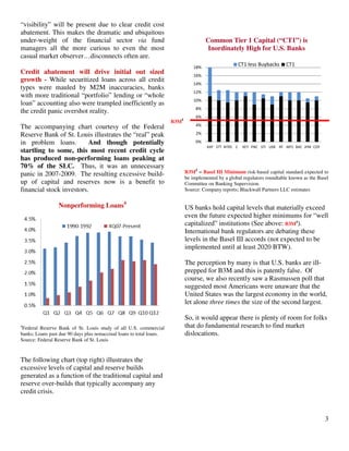 3
“visibility” will be present due to clear credit cost
abatement. This makes the dramatic and ubiquitous
under-weight of the financial sector via fund
managers all the more curious to even the most
casual market observer…disconnects often are.
Credit abatement will drive initial out sized
growth - While securitized loans across all credit
types were mauled by M2M inaccuracies, banks
with more traditional “portfolio” lending or “whole
loan” accounting also were trampled inefficiently as
the credit panic overshot reality.
The accompanying chart courtesy of the Federal
Reserve Bank of St. Louis illustrates the “real” peak
in problem loans. And though potentially
startling to some, this most recent credit cycle
has produced non-performing loans peaking at
70% of the SLC. Thus, it was an unnecessary
panic in 2007-2009. The resulting excessive build-
up of capital and reserves now is a benefit to
financial stock investors.
Nonperforming Loans4
4
Federal Reserve Bank of St. Louis study of all U.S. commercial
banks; Loans past due 90 days plus nonaccrual loans to total loans.
Source: Federal Reserve Bank of St. Louis
The following chart (top right) illustrates the
excessive levels of capital and reserve builds
generated as a function of the traditional capital and
reserve over-builds that typically accompany any
credit crisis.
Common Tier 1 Capital (“CT1”) is
Inordinately High for U.S. Banks
0%
2%
4%
6%
8%
10%
12%
14%
16%
18%
AXP STT NTRS C KEY PNC STI USB RF WFC BAC JPM COF
CT1 less Buybacks CT1
B3M5
= Basel III Minimum risk-based capital standard expected to
be implemented by a global regulators roundtable known as the Basel
Committee on Banking Supervision.
Source: Company reports; Blackwall Partners LLC estimates
US banks hold capital levels that materially exceed
even the future expected higher minimums for “well
capitalized” institutions (See above: B3M5
).
International bank regulators are debating these
levels in the Basel III accords (not expected to be
implemented until at least 2020 BTW).
The perception by many is that U.S. banks are ill-
prepped for B3M and this is patently false. Of
course, we also recently saw a Rasmussen poll that
suggested most Americans were unaware that the
United States was the largest economy in the world,
let alone three times the size of the second largest.
So, it would appear there is plenty of room for folks
that do fundamental research to find market
dislocations.
B3M5
 