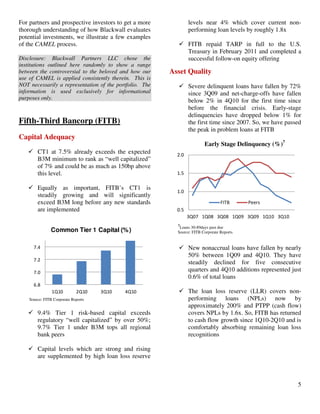 5
For partners and prospective investors to get a more
thorough understanding of how Blackwall evaluates
potential investments, we illustrate a few examples
of the CAMEL process.
Disclosure: Blackwall Partners LLC chose the
institutions outlined here randomly to show a range
between the controversial to the beloved and how our
use of CAMEL is applied consistently therein. This is
NOT necessarily a representation of the portfolio. The
information is used exclusively for informational
purposes only.
Fifth-Third Bancorp (FITB)
Capital Adequacy
CT1 at 7.5% already exceeds the expected
B3M minimum to rank as “well capitalized”
of 7% and could be as much as 150bp above
this level.
Equally as important, FITB’s CT1 is
steadily growing and will significantly
exceed B3M long before any new standards
are implemented
6.8
7.0
7.2
7.4
1Q10 2Q10 3Q10 4Q10
Common Tier 1 Capital (%)
Source: FITB Corporate Reports
9.4% Tier 1 risk-based capital exceeds
regulatory “well capitalized” by over 50%;
9.7% Tier 1 under B3M tops all regional
bank peers
Capital levels which are strong and rising
are supplemented by high loan loss reserve
levels near 4% which cover current non-
performing loan levels by roughly 1.8x
FITB repaid TARP in full to the U.S.
Treasury in February 2011 and completed a
successful follow-on equity offering
Asset Quality
Severe delinquent loans have fallen by 72%
since 3Q09 and net-charge-offs have fallen
below 2% in 4Q10 for the first time since
before the financial crisis. Early-stage
delinquencies have dropped below 1% for
the first time since 2007. So, we have passed
the peak in problem loans at FITB
Early Stage Delinquency (%)7
0.5
1.0
1.5
2.0
3Q07 1Q08 3Q08 1Q09 3Q09 1Q10 3Q10
FITB Peers
7
Loans 30-89days past due
Source: FITB Corporate Reports
New nonaccrual loans have fallen by nearly
50% between 1Q09 and 4Q10. They have
steadily declined for five consecutive
quarters and 4Q10 additions represented just
0.6% of total loans
The loan loss reserve (LLR) covers non-
performing loans (NPLs) now by
approximately 200% and PTPP (cash flow)
covers NPLs by 1.6x. So, FITB has returned
to cash flow growth since 1Q10-2Q10 and is
comfortably absorbing remaining loan loss
recognitions
 