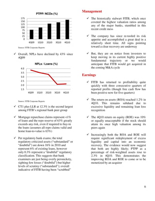 6
0
25
50
75
100
125
150
175
4Q09 1Q10 2Q10 3Q10 4Q10
PTPP/ NCOs (%)
Source: FITB Corporate Reports
Overall, NPLs have declined by 43% since
4Q09
1.5
2.0
2.5
3.0
3.5
4.0
4Q09 1Q10 2Q10 3Q10 4Q10
NPLs / Loans (%)
Source: FITB Corporate Reports
CT1 plus LLR at 12.3% is the second largest
among FITB’s regional bank peer group
Mortgage repurchase claims represent <1%
of loans and the repo reserve of 63% greatly
exceeds any risk, even if required to buy-in
the loans (assumes all repo claims valid and
home loan-to-value is 63%)
Per regulatory bank exams; the total
regulatory criticized assets (“substandard” or
“doubtful”) are down 16% in 2010 and
represent 6% of existing loans, however
only 0.3% represent a “doubtful” regulatory
classification. This suggests that bank
examiners are just being overly persnickety,
sighting few losses (“doubtful”) but higher
levels of scrutiny (“substandard”); overall
indicative of FITB having been “scrubbed”
Management
The historically stalwart FITB, which once
coveted the highest valuation ratios among
any of the major banks, stumbled in this
recent credit mess
The company has since re-tooled its risk
appetite and accomplished a great deal in a
relatively short time. All signs pointing
toward a clear recovery are underway
But, they are on notice from investors to
keep moving in its current highly positive
fundamental trajectory or we would
anticipate that FITB would get acquired in
the coming M&A cycle
Earnings
FITB has returned to profitability quite
quickly with three consecutive quarters of
reported profits (though free cash flow has
been positive now for five quarters)
The return on assets (ROA) reached 1.2% in
4Q10. This remains subdued due to
excessive liquidity and remaining loan loss
recognition
The 4Q10 return on equity (ROE) was 10%
or equally unacceptable if the stock should
attain its once high valuation among its
peers again
Increasingly both the ROA and ROE will
require significant redeployment of excess
liquidity and capital into an economic
recovery. The evidence would now suggest
that both are highly likely; PTPP as a
percentage of risk-weighted assets rose to
2.3% in 4Q10. This demonstrates the
improving ROA and ROE to come or to be
monetized by an acquirer
 