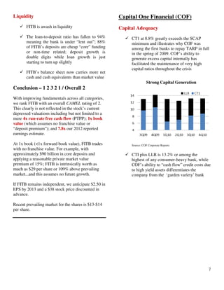 7
Liquidity
FITB is awash in liquidity
The loan-to-deposit ratio has fallen to 94%
meaning the bank is under “lent out”; 88%
of FITB’s deposits are cheap “core” funding
or non-time related; deposit growth is
double digits while loan growth is just
starting to turn up slightly
FITB’s balance sheet now carries more net
cash and cash equivalents than market value
Conclusion – 1 2 3 2 1 / Overall 2
With improving fundamentals across all categories,
we rank FITB with an overall CAMEL rating of 2.
This clearly is not reflected in the stock’s current
depressed valuations including but not limited to a
mere 4x run-rate free cash flow (PTPP); 1x book
value (which assumes no franchise value or
“deposit premium”); and 7.8x our 2012 reported
earnings estimate.
At 1x book (<1x forward book value), FITB trades
with no franchise value. For example, with
approximately $90 billion in core deposits and
applying a reasonable private market value
premium of 15%; FITB is intrinsically worth as
much as $29 per share or 109% above prevailing
market...and this assumes no future growth.
If FITB remains independent, we anticipate $2.50 in
EPS by 2013 and a $38 stock price discounted in
advance.
Recent prevailing market for the shares is $13-$14
per share.
Capital One Financial (COF)
Capital Adequacy
CT1 at 8.8% greatly exceeds the SCAP
minimum and illustrates why COF was
among the first banks to repay TARP in full
in the spring of 2009. COF’s ability to
generate excess capital internally has
facilitated the maintenance of very high
capital ratios throughout the crisis
Strong Capital Generation
Source: COF Corporate Reports
CTI plus LLR is 13.2% or among the
highest of any consumer-heavy bank, while
COF’s ability to “cash flow” credit costs due
to high yield assets differentiates the
company from the ‘garden variety’ bank
 