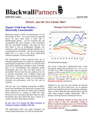 BlackwallPartners1QTR 2012- Update April 19, 2012
Detroit - Just the New Fannie Mae?
Negative Yield Gaps Persists…
Historically Unsustainable!
Blackwall posted a 30.0% net performance for the
first quarter of 2012. As we are focused on financial
firms, we have been dealt a hand that is
fundamentally perfect… yet few recognize this and
consequently the sector endures a faux uncertainty
that has exacerbated volatility. The hand we have
been dealt is one of fundamental strength, low
valuations, under-ownership and high volatility. It’s a
winning hand, a royal flush… but we must be patient.
Right now, it is time to buy these undervalued
franchises and thus “let the pot build-up.”
The fundamentals of these financial firms are so
strikingly appealing that we already can anticipate the
future pangs of regret that we know we will feel when
this historic opportunity set begins to fade. Currently,
there is an overwhelming and ubiquitous public
presumption that low beta and high returns are
sustainable. This has been the case recently in low or
no growth investments such as REITs, bonds and
commodities… but we’ve been around the track a few
times and we know better. There is no such thing as
sustained out performance with low risk and no
volatility.
The low risk / low volatility investments of REITs,
bonds and commodities are affectively a mirage in the
desert and those that thirst for shelter from volatility
doom themselves to continue to drink the sand.
Investors do so, not because they don’t know its sand,
but because they don’t think they have a choice in a
world of cyclical “performance chasing.”
In our view, it is unwise for these investors to
continue to equate volatility with risk.
The performance chart (top right) illustrates our
career-length performance over the last decade plus.
Manager Career Performance
298
246
35
80
143
127
0
50
100
150
200
250
300
See: Chart footnotes on last page…
Our classic “Jones-style” fundamental long / short
investment strategy has produced a net total return
of 146% from 1999 to the present. This is markedly
superior to 43% for the HFRX Equity Hedge Index;
27% for the HFRX hedge fund absolute return
index; a loss of 20% for the S&P 500; and an
otherwise devastating 65% decline in the S&P
financial composite respectively.
Needless to say, over the worst decade for financial
stocks since the Great Depression; we are pleased
with having handily bested our benchmark composite
index as well as both the larger market indices and the
other major hedged strategy benchmarks. This is
despite our being focused on financial services.
“Assets can fluctuate greatly in price and not be
risky as long as they are reasonably certain to
deliver increased earnings power over their holding
period. And as we will see, a nonfluctuating asset
can be laden with risk.”
– Warren Buffett
Hypothetical Growth of $100M Invested with Durante (1999-2012)
 