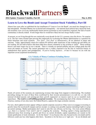 BlackwallPartners2016 Update: Transient Volatility, Part III May 4, 2016
Learn to Love the Bomb (and Accept Transient Stock Volatility), Part III
Almost four years after we published the last installment of ‘Learn to Love the Bomb’, not much has changed (as we
had anticipated). President Obama was re-elected and consequently – our national fiscal policies have stayed the tired,
old socialistic train wreck any intellectually honest person (economist or not) would have expected. Our lack of recent
commentary is directly related. It took longer than we would have liked, but real change finally is afoot.
At present, we are living through the now statistically worst decade for the U.S. economy since the thirties. No surprise
to us. The fact voters insisted upon proving this empirically by re-electing the Obama administration is a question for
future historians and social scientists. ‘New Deal’, ‘Fair Deal’ or Obamanomics, all are identical in nature and
outcome. Today, approximately ninety-five million (95 million) adult Americans of ripe working age and ability are
not working. We are told to believe that these folks have chosen voluntarily to stay at home to “paint”. Those working
haven’t seen their wages rise in over a decade. There is virtually no upward mobility and new college grads face the
worst job market on record. The current generation now is widely expected to be the first in American history to
underperform their parents (and grandparents). If you’re Feeling Japanese… of late it’s because we are with one
important caveat (explained momentarily).
U.S. Velocity of Money Continues Grinding Slower
Nearly all sectors of the economy are experiencing revenues that range from stagnant to deteriorating. The resultant
prevailing strategy for most of these firms (confirmed by their investor presentations) is to milk the cow dry with
outsized dividend payouts and earnings-per-share growth engineered via massive (and we see as wasteful) stock
repurchases. The result is a self-fulfilling perpetual recession. The accompanying chart of the velocity of money in
America, courtesy of our alma mater the Federal Reserve, captures this tragic economic outcome.
For now, short-sighted investors appear willing to punish corporate executives if they were to re-engage in investing in
growth, hence the record profit margins and tax receipts via cutting every possible expense (including CapEx) to prop
up current earnings. Market participants don’t seem to note this very obvious red herring. For every action (Obama
e.g.), there is a reaction (“new norm”) and it’s crippling the economy. Working capital is being unproductively
redirected away from investing in growth and blown on current dividends; capital expenditures are wasted on the
instant gratification of stock retirement. As for the future? It was Keynes who only focused on his own death and his
followers could care less what happens after theirs. Socialism is for the here as in ‘right now.’ So are dividends and
 