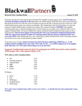 BlackwallPartnersResearch Note: Canadian Banks August 31, 2011
Enormous attention has been placed upon US bank TCE (tangible common equity) ratios. US TCE ratios are
currently the highest among the G-20. Meanwhile, the rabid Canadian bank bulls have all but ignored the fact
that personal income has risen only 10% in Canada over the past decade, yet home prices have risen over 130%
(and Canadian home values now stand at record highs.) The simple fact is that the United States was the only
country to employ M2M (mark-to-market) accounting. This caused US banks to DOUBLE their tangible
common equity ratios to absorb mortgage losses at levels which never actually were evidenced. This is not to
suggest Canadian banks will need to double their capital should the heady Canadian housing market go into a
deep downturn. But investors appear to be ignoring the risk to an overheated Canadian housing market
while they aggressively punish US banks for a housing market that has already capitulated and is now
over reserved for. This should make for a very “interesting” parallel should fortunes in the commodity markets
turn for the worse as this would adversely impact Canada.
To provide a few examples, Bank of America has thrice the bare capital that a BMO has e.g. A Citi
trading at half its tangible book value with a TCE ratio of 7.4%.... to a BMO trading near 3x its tangible
book with only a 2% TCE ratio is interesting to us to say the least!
In general, Canadian banks trade at 3x their US counterparts on a P/TBV basis and 5x on free cash flow
(PTPP) despite <50% of the typical US Bank’s TCE.
TCE ratios at select Canadian banks:
• TD 2.7%
• Canadian Imperial 2.8%
• National Bank 1.8%
• RBC 1.9%
• BMO 2.0%
• Scotia 3.0%
US Banks:
• BofA 5.7%
• Citi 7.4%
• JP Morgan 6.4%
• Goldman Sachs 7.0%
• Wells Fargo 7.9%
We’re short some Canadian banks, albeit we have yet to “press”… we identify the best return opportunity is long
US banks.
 
