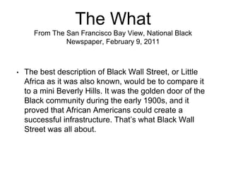 The What
From The San Francisco Bay View, National Black
Newspaper, February 9, 2011
• The best description of Black Wall Street, or Little
Africa as it was also known, would be to compare it
to a mini Beverly Hills. It was the golden door of the
Black community during the early 1900s, and it
proved that African Americans could create a
successful infrastructure. That’s what Black Wall
Street was all about.
 