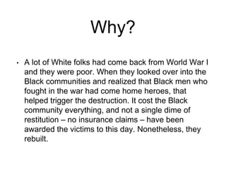 Why?
• A lot of White folks had come back from World War I
and they were poor. When they looked over into the
Black communities and realized that Black men who
fought in the war had come home heroes, that
helped trigger the destruction. It cost the Black
community everything, and not a single dime of
restitution – no insurance claims – have been
awarded the victims to this day. Nonetheless, they
rebuilt.
 