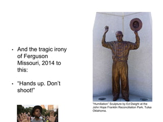 • And the tragic irony
of Ferguson
Missouri, 2014 to
this:
• “Hands up. Don’t
shoot!”
“Humiliation” Sculpture by Ed Dwight at the
John Hope Franklin Reconciliation Park. Tulsa
Oklahoma.
 