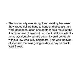 • The community was so tight and wealthy because
they traded dollars hand to hand and because they
were dependent upon one another as a result of the
Jim Crow laws. It was not unusual that if a resident’s
home accidentally burned down, it could be rebuilt
within a few weeks by neighbors. This was the type
of scenario that was going on day to day on Black
Wall Street.
 