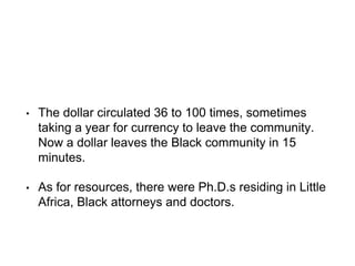• The dollar circulated 36 to 100 times, sometimes
taking a year for currency to leave the community.
Now a dollar leaves the Black community in 15
minutes.
• As for resources, there were Ph.D.s residing in Little
Africa, Black attorneys and doctors.
 