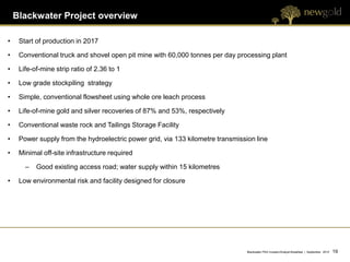 Blackwater Project overview

•    Start of production in 2017

•    Conventional truck and shovel open pit mine with 60,000 tonnes per day processing plant

•    Life-of-mine strip ratio of 2.36 to 1

•    Low grade stockpiling strategy

•    Simple, conventional flowsheet using whole ore leach process

•    Life-of-mine gold and silver recoveries of 87% and 53%, respectively

•    Conventional waste rock and Tailings Storage Facility

•    Power supply from the hydroelectric power grid, via 133 kilometre transmission line

•    Minimal off-site infrastructure required

       –   Good existing access road; water supply within 15 kilometres

•    Low environmental risk and facility designed for closure




                                                                                 Blackwater PEA Investor/Analyst Breakfast | September 2012   19 19
 
