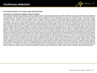 Cautionary statement

All monetary amounts in U.S. dollars unless otherwise stated
CAUTIONARY NOTE REGARDING FORWARD-LOOKING STATEMENTS
Certain information contained in this presentation, including any information relating to New Gold's future financial or operating performance may be deemed "forward looking". All statements
in this presentation, other than statements of historical fact, that address events or developments that New Gold expects to occur, are "forward-looking statements. Forward-looking statements
are statements that are not historical facts and are generally, but not always, identified by the use of forward-looking terminology such as "plans", "expects", "is expected", "budget",
"scheduled", "estimates", "forecasts", "intends", "anticipates", “projects”, “potential”, "believes" or variations of such words and phrases or statements that certain actions, events or results
"may", "could", "would", “should”, "might" or "will be taken", "occur" or "be achieved" or the negative connotation. All such forward-looking statements are based on the opinions and estimates
of management as of the date such statements are made and are subject to important risk factors and uncertainties, many of which are beyond New Gold's ability to control or predict.
Forward-looking statements are necessarily based on estimates and assumptions that are inherently subject to known and unknown risks, uncertainties and other factors that may cause
actual results, level of activity, performance or achievements to be materially different from those expressed or implied by such forward-looking statements. Such factors include, without
limitation: significant capital requirements; fluctuations in the international currency markets and in the rates of exchange of the currencies of Canada, the United States, Australia, Mexico and
Chile; price volatility in the spot and forward markets for commodities; impact of any hedging activities, including margin limits and margin calls; discrepancies between actual and estimated
production, between actual and estimated reserves and resources and between actual and estimated metallurgical recoveries; changes in international, national and local government
legislation in Canada, the United States, Australia, Mexico and Chile or any other country in which New Gold currently or may in the future carry on business; taxation; controls, regulations and
political or economic developments in the countries in which New Gold does or may carry on business; the speculative nature of mineral exploration and development, including the risks of
obtaining and maintaining the validity and enforceability of the necessary licenses and permits and complying with the permitting requirements of each jurisdiction that New Gold operates,
including, but not limited to Mexico where the Cerro San Pedro mine has a history of ongoing legal challenges related to our EIS and Chile where the courts have temporarily suspended the
approval of the environmental permit for the El Morro project; the lack of certainty with respect to foreign legal systems, which may not be immune from the influence of political pressure,
corruption or other factors that are inconsistent with the rule of law; the uncertainties inherent to current and future legal challenges the company is or may become a party to; diminishing
quantities or grades of reserves; competition; loss of key employees; additional funding requirements; actual results of current exploration or reclamation activities; changes in project
parameters as plans continue to be refined; accidents; labour disputes; defective title to mineral claims or property or contests over claims to mineral properties. In addition, there are risks and
hazards associated with the business of mineral exploration, development and mining, including environmental hazards, industrial accidents, unusual or unexpected formations, pressures,
cave-ins, flooding and gold bullion losses (and the risk of inadequate insurance or inability to obtain insurance to cover these risks) as well as "Risk Factors" included in New Gold's disclosure
documents filed on and available at www.sedar.com. Forward-looking statements are not guarantees of future performance, and actual results and future events could materially differ from
those anticipated in such statements. All of the forward-looking statements contained in this presentation are qualified by these cautionary statements. New Gold expressly disclaims any
intention or obligation to update or revise any forward-looking statements, whether as a result of new information, events or otherwise, except in accordance with applicable securities laws..




                                                                                                                                             Blackwater PEA Investor/Analyst Breakfast | September 2012   2   2
 