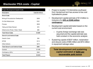 Blackwater PEA costs - Capital

Project Development Capital Costs                        •   Project is located 112 kilometres southwest
Description                           Cost ($ million)       from Vanderhoof and has access to low cost
                                                             hydroelectric power
Direct Costs

Mining & Pre-production Development        $208          •   Development capital estimate of $1.8 billion is
                                                             inclusive of a 24% or $346 million
On Site Infrastructure                     $181
                                                             contingency
Process                                    $539
                                                         •   Development capital estimated based on the
Tailing and Water Reclaim                   $74
                                                             current cost environment
Infrastructure (Power, Water, Road)         $85

Total Direct Costs                        $1,087
                                                               –   A parity foreign exchange rate was
                                                                   assumed and the capital estimate was
Owner's and Indirect Costs
                                                                   held constant in the economic analysis
Owner's Costs                               $54
                                                         •   Sustaining capital of $537 million, reclamation
EPCM                                       $112
                                                             and closure costs of $95 million and $72 million
Other Indirects                            $215              in equipment salvage value
Total Owner's and Indirect Costs           $381

Subtotal                                  $1,468               Total development and sustaining
Contingency (24%)                          $346                  capital estimated at $294 per
Total Project                             $1,814                    recoverable gold ounce




                                                                              Blackwater PEA Investor/Analyst Breakfast | September 2012   23 23
 