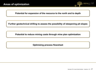 Areas of optimization


         Potential for expansion of the resource to the north and to depth



   Further geotechnical drilling to assess the possibility of steepening pit slopes



         Potential to reduce mining costs through mine plan optimization



                           Optimizing process flowsheet




                                                               Blackwater PEA Investor/Analyst Breakfast | September 2012   27 27
 