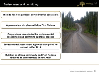 Environment and permitting


The site has no significant environmental constraints



   Agreements are in place with key First Nations



    Preparations have started for environmental
    assessment and permitting approval process


Environmental assessment approval anticipated for
               second half of 2014


  Building on strong community and First Nations
      relations as demonstrated at New Afton




                                                        Blackwater PEA Investor/Analyst Breakfast | September 2012   29 29
 