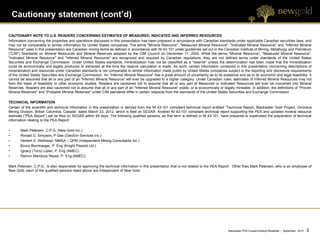 Cautionary statement (cont’d)

CAUTIONARY NOTE TO U.S. READERS CONCERNING ESTIMATES OF MEASURED, INDICATED AND INFERRED RESOURCES
Information concerning the properties and operations discussed in this presentation has been prepared in accordance with Canadian standards under applicable Canadian securities laws, and
may not be comparable to similar information for United States companies. The terms "Mineral Resource", "Measured Mineral Resource", "Indicated Mineral Resource" and "Inferred Mineral
Resource" used in this presentation are Canadian mining terms as defined in accordance with NI 43-101 under guidelines set out in the Canadian Institute of Mining, Metallurgy and Petroleum
("CIM") Standards on Mineral Resources and Mineral Reserves adopted by the CIM Council on December 11, 2005. While the terms "Mineral Resource", "Measured Mineral Resource",
"Indicated Mineral Resource" and "Inferred Mineral Resource" are recognized and required by Canadian regulations, they are not defined terms under standards of the United States
Securities and Exchange Commission. Under United States standards, mineralization may not be classified as a "reserve" unless the determination has been made that the mineralization
could be economically and legally produced or extracted at the time the reserve calculation is made. As such, certain information contained in this presentation concerning descriptions of
mineralization and resources under Canadian standards is not comparable to similar information made public by United States companies subject to the reporting and disclosure requirements
of the United States Securities and Exchange Commission. An "Inferred Mineral Resource" has a great amount of uncertainty as to its existence and as to its economic and legal feasibility. It
cannot be assumed that all or any part of an "Inferred Mineral Resource" will ever be upgraded to a higher category. Under Canadian rules, estimates of Inferred Mineral Resources may not
form the basis of feasibility or other economic studies. Readers are cautioned not to assume that all or any part of Measured or Indicated Resources will ever be converted into Mineral
Reserves. Readers are also cautioned not to assume that all or any part of an "Inferred Mineral Resource" exists, or is economically or legally mineable. In addition, the definitions of "Proven
Mineral Reserves" and "Probable Mineral Reserves" under CIM standards differ in certain respects from the standards of the United States Securities and Exchange Commission.

TECHNICAL INFORMATION
Certain of the scientific and technical information in this presentation is derived from the NI 43-101 compliant technical report entitled “Technical Report, Blackwater Gold Project, Omineca
Mining Division, British Columbia, Canada” dated March 23, 2012, which is filed on SEDAR. Another NI 43-101 compliant technical report supporting the PEA and updated mineral resource
estimate (“PEA Report”) will be filed on SEDAR within 45 days. The following qualified persons, as that term is defined in NI 43-101, have prepared or supervised the preparation of technical
information relating to the PEA Report:

•      Mark Petersen, C.P.G. (New Gold Inc.)
•      Ronald G. Simpson, P Geo (GeoSim Services Inc.)
•      Herbert E. Welhener, MMSA – QPM (Independent Mining Consultants Inc.)
•      Bruno Borntraeger, P. Eng (Knight Piesold Ltd.)
•      Ignacy (Tony) Lipiec, P. Eng (AMEC)
•      Ramon Mendoza Reyes, P. Eng (AMEC)

Mark Petersen, C.P.G., is also responsible for approving the technical information in this presentation that is not related to the PEA Report. Other than Mark Petersen, who is an employee of
New Gold, each of the qualified persons listed above are independent of New Gold.




                                                                                                                                            Blackwater PEA Investor/Analyst Breakfast | September 2012   3   3
 