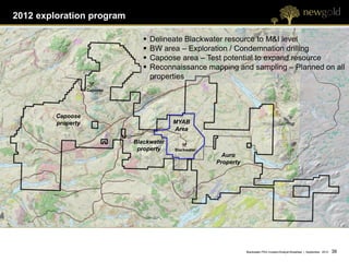 2012 exploration program

                                    Delineate Blackwater resource to M&I level
                                    BW area – Exploration / Condemnation drilling
                                    Capoose area – Test potential to expand resource
                                    Reconnaissance mapping and sampling – Planned on all
                                     properties
                    Capoose




         Capoose
         property                          MYAB
                                           Area

                              Blackwater
                               property    Blackwater
                                                          Auro
                                                        Property




                                                                   Blackwater PEA Investor/Analyst Breakfast | September 2012   38 38
 