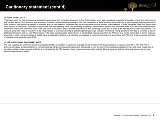 Cautionary statement (cont’d)

(1) TOTAL CASH COSTS
“Total cash costs” per ounce figures are calculated in accordance with a standard developed by The Gold Institute, which was a worldwide association of suppliers of gold and gold products
and included leading North American gold producers. The Gold Institute ceased operations in 2002, but the standard is widely accepted as the standard of reporting cash costs of production in
North America. Adoption of the standard is voluntary and the cost measures presented may not be comparable to other similarly titled measures of other companies. New Gold reports total
cash costs on a sales basis. Total cash costs includes mine site operating costs such as mining, processing, administration, royalties and production taxes, but is exclusive of amortization,
reclamation, capital and exploration costs. Total cash costs is reduced by any by-product revenue and is then divided by ounces sold to arrive at the total by-product cash costs of sales. The
measure, along with sales, is considered to be a key indicator of a company’s ability to generate operating earnings and cash flow from its mining operations. This data is furnished to provide
additional information and is a non-IFRS measure. Total cash costs presented does not have a standardized meaning prescribed by IFRS and may not be comparable to similar measures
presented by other mining companies. It should not be considered in isolation as a substitute for measures of performance prepared in accordance with IFRS and is not necessarily indicative
of operating costs presented under IFRS.

(2) PEA – ADDITIONAL CAUTIONARY NOTE
This note regarding the preliminary economic assessment (PEA) is in addition to cautionary language already included within the presentation as required under NI 43-101. The PEA is
preliminary in nature and includes Inferred mineral resources that are considered too speculative geologically to have the economic considerations applied to them that would enable them to
be categorized as mineral reserves, and there is no certainty that the PEA based on these mineral resources will be realized. Mineral resources that are not mineral reserves do not have
demonstrated economic viability.




                                                                                                                                           Blackwater PEA Investor/Analyst Breakfast | September 2012   4   4
 