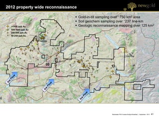 2012 property wide reconnaissance

                                 Gold-in-till sampling over ~750 km2 area
                                 Soil geochem sampling over ~237 line-km
  >1000 ppb Au                   Geologic reconnaissance mapping over 125 km2
  500-1000 ppb Au
  250-500 ppb Au
  50-250 ppb Au

                    Capoose




                                    Blackwater




                                                     Blackwater PEA Investor/Analyst Breakfast | September 2012   41 41
 