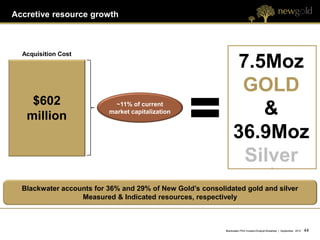 Accretive resource growth



  Acquisition Cost
                                                                7.5Moz
                                                                 GOLD
    $602
   million
                            ~11% of current
                          market capitalization                    &
                                                                36.9Moz
                                                                 Silver
  Blackwater accounts for 36% and 29% of New Gold’s consolidated gold and silver
                  Measured & Indicated resources, respectively



                                                           Blackwater PEA Investor/Analyst Breakfast | September 2012   44 44
 