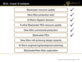 2012 – A year of catalysts

                       Blackwater resource update

                        New Afton production start

                        El Morro litigation decision

                 Further Blackwater PEA resource update

                    New Afton commercial production

                             Blackwater PEA

                 New Afton mill achieving design capacity

               El Morro engineering/development planning

                    Blackwater/New Afton exploration


                                                       Blackwater PEA Investor/Analyst Breakfast | September 2012   48 48
 