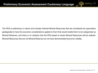 Preliminary Economic Assessment Cautionary Language




The PEA is preliminary in nature and includes Inferred Mineral Resources that are considered too speculative
geologically to have the economic considerations applied to them that would enable them to be categorized as
Mineral Reserves, and there is no certainty that the PEA based on these Mineral Resources will be realized.
Mineral Resources that are not Mineral Reserves do not have demonstrated economic viability.




                                                                              Blackwater PEA Investor/Analyst Breakfast | September 2012   5   5
 