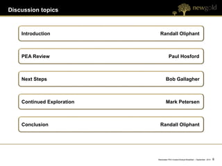 Discussion topics



    Introduction              Randall Oliphant



    PEA Review                         Paul Hosford



    Next Steps                      Bob Gallagher



    Continued Exploration           Mark Petersen



    Conclusion                Randall Oliphant




                            Blackwater PEA Investor/Analyst Breakfast | September 2012   6   6
 