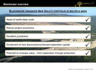 Blackwater overview

    BLACKWATER       ENHANCES   NEW GOLD’S PORTFOLIO IN MULTIPLE WAYS


  Asset of world-class scale


  Robust project economics


  Excellent jurisdiction


  Excitement of new discoveries/continued exploration upside


  Potential to increase value – from exploration through production




                                                            Blackwater PEA Investor/Analyst Breakfast | September 2012   8   8
 