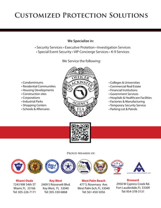 Customized Protection Solutions
Proud Member of:
Miami-Dade
7243 NW 54th ST
Miami,FL 33166
Tel:305-226-7171
Key West
2409 S Roosevelt Blvd.
Key West, FL 33040
Tel:305-330-6868
West Palm Beach
477 S.Rosemary Ave.
West Palm bch,FL 33040
Tel:561-450-5056
Broward
2950 W Cypress Creek Rd.
Fort Lauderdale,FL 33309
Tel:954-378-3131
• Condominiums
• Residential Communities
• Housing Developments
• Construction sites
• Corporations
• Industrial Parks
• Shopping Centers
• Schools & Aftercares
• Colleges & Universities
• Commercial Real Estate
• Financial Institutions
• Government Services
• Hospitals & Healthcare Facilities
• Factories & Manufacturing
• Temporary Security Service
• Parking Lot & Patrols
We Specialize in:
We Service the following:
• Security Services • Executive Protetion • Investigation Services
• Special Event Security • VIP Concierge Services • K-9 Services
officer
blackwater
agency
FLA
 