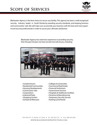 Blackwater Agency is the best choice to secure any facility. This agency has been a well recognized
security industry leader in South Florida by exeeding security standards, and keeping business
and communities' safe. We will make sure we provide your business with the best and most experi-
enced security professionals in order to assure your ultimate satisfaction
Scope of Services
Blackwater Agency has extensive experience in providing security.
Over the past 20 years we have served most all venues, including:
• Condominiums
• Residential Communities
• Housing Developments
• Construction sites
• Corporations
• Industrial Parks
• Shopping Centers
• Schools & Aftercares
• Colleges & Universities
• Commercial Real Estate
• Financial Institutions
• Government Services
• Hospitals & Healthcare Facilities
• Factories & Manufacturing
• Temporary Security Service
• Parking Lot & Patrols
7243 NW 54th
ST. Miami, FL 33166
www.blackwaterprotection.com
Tel: 305-226-7171 Toll: 888-569-2836• •
blackwater
agency
 
