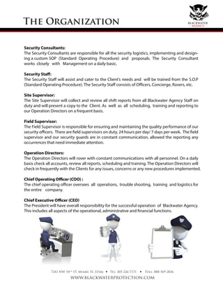 The Organization
Security Consultants:
The Security Consultants are responsible for all the security logistics, implementing and design-
ing a custom SOP (Standard Operating Procedure) and proposals. The Security Consultant
works closely with Management on a daily basic.
Security Staff:
The Security Staﬀ will assist and cater to the Client’s needs and will be trained from the S.O.P
(Standard Operating Procedure). The Security Staﬀ consists of Oﬃcers, Concierge, Rovers, etc.
Site Supervisor:
The Site Supervisor will collect and review all shift reports from all Blackwater Agency Staff on
duty and will present a copy to the Client. As well as all scheduling, training and reporting to
our Operation Directors on a frequent basis.
Field Supervisor:
The Field Supervisor is responsible for ensuring and maintaining the quality performance of our
security officers. There are field supervisors on duty, 24 hours per day/ 7 days per week. The field
supervisor and our security guards are in constant communication, allowed the reporting any
occurrences that need immediate attention.
Operation Directors:
The Operation Directors will rover with constant communications with all personnel. On a daily
basis check all accounts, review all reports, scheduling and training. The Operation Directors will
check in frequently with the Clients for any issues, concerns or any new procedures implemented.
Chief Operating Officer (COO) :
The chief operating officer oversees all operations, trouble shooting, training and logistics for
the entire company.
Chief Executive Officer (CEO)
The President will have overall responsibility for the successful operation of Blackwater Agency.
This includes all aspects of the operational, administrative and financial functions.
7243 NW 54th
ST. Miami, FL 33166
www.blackwaterprotection.com
Tel: 305-226-7171 Toll: 888-569-2836• •
blackwater
agency
 