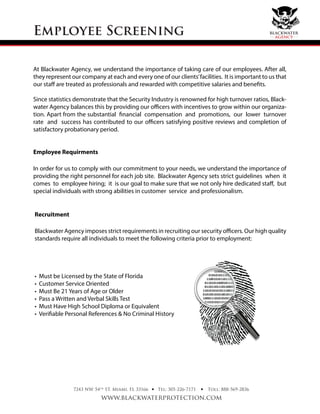 At Blackwater Agency, we understand the importance of taking care of our employees. After all,
they represent our company at each and every one of our clients’facilities. It is important to us that
our staff are treated as professionals and rewarded with competitive salaries and benefits.
Since statistics demonstrate that the Security Industry is renowned for high turnover ratios, Black-
water Agency balances this by providing our officers with incentives to grow within our organiza-
tion. Apart from the substantial financial compensation and promotions, our lower turnover
rate and success has contributed to our officers satisfying positive reviews and completion of
satisfactory probationary period.
Employee Requirments
In order for us to comply with our commitment to your needs, we understand the importance of
providing the right personnel for each job site. Blackwater Agency sets strict guidelines when it
comes to employee hiring; it is our goal to make sure that we not only hire dedicated staff, but
special individuals with strong abilities in customer service and professionalism.
Employee Screening
7243 NW 54th
ST. Miami, FL 33166
www.blackwaterprotection.com
Tel: 305-226-7171 Toll: 888-569-2836• •
Recruitment
Blackwater Agency imposes strict requirements in recruiting our security officers. Our high quality
standards require all individuals to meet the following criteria prior to employment:
• Must be Licensed by the State of Florida
• Customer Service Oriented
• Must Be 21 Years of Age or Older
• Pass a Written and Verbal Skills Test
• Must Have High School Diploma or Equivalent
• Verifiable Personal References & No Criminal History
blackwater
agency
 